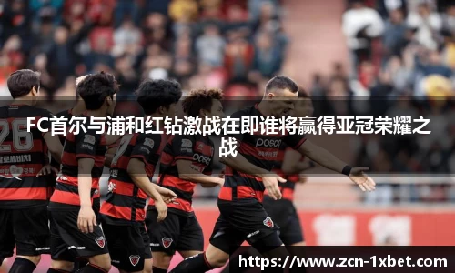 FC首尔与浦和红钻激战在即谁将赢得亚冠荣耀之战